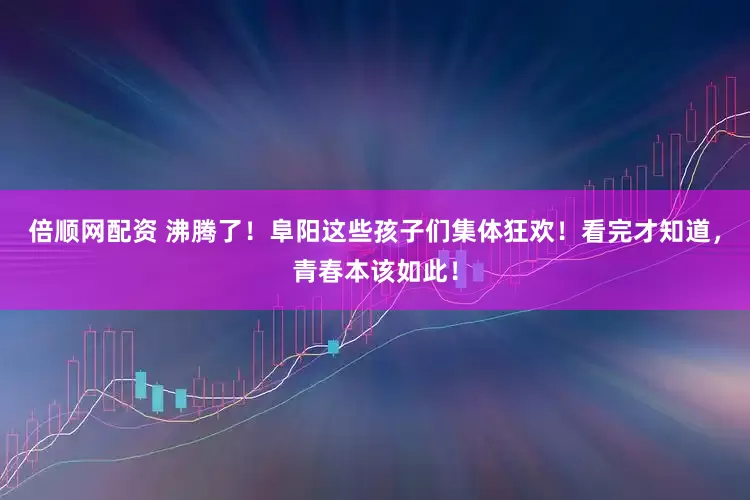 倍顺网配资 沸腾了！阜阳这些孩子们集体狂欢！看完才知道，青春本该如此！